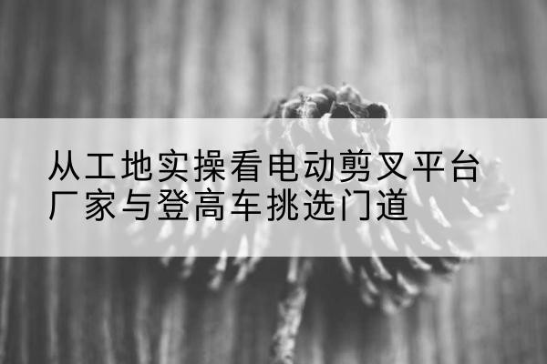辉县电动剪叉升降平台厂家-从工地实操看电动剪叉平台厂家与登高车挑选门道