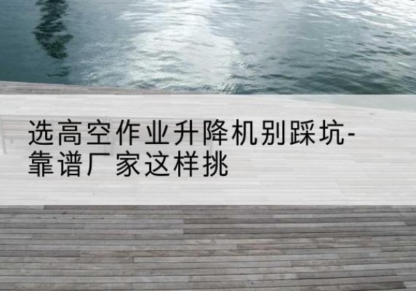辉县剪叉式升降机厂家-选高空作业升降机别踩坑-靠谱厂家这样挑