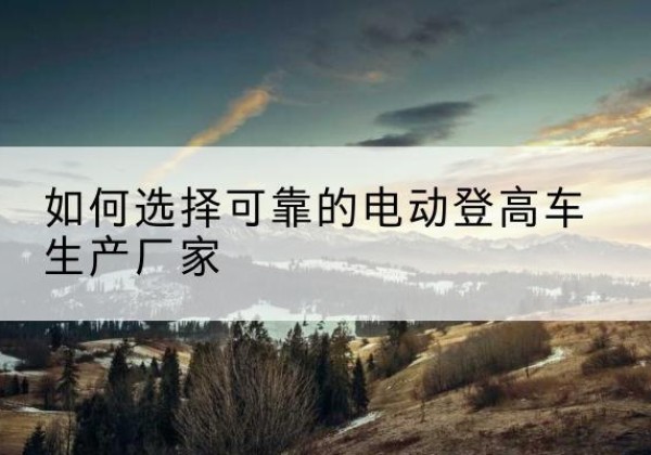 辉县电动登高车厂家-如何选择可靠的电动登高车生产厂家