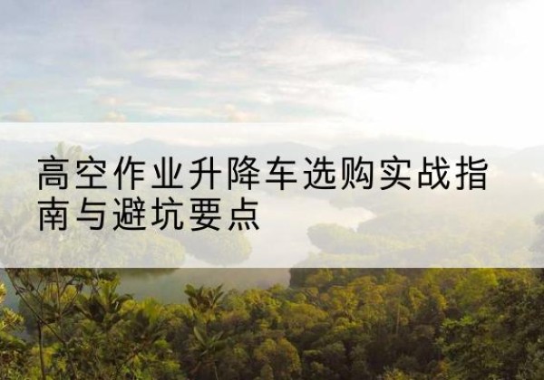 辉县升降车怎么选-高空作业升降车选购实战指南与避坑要点