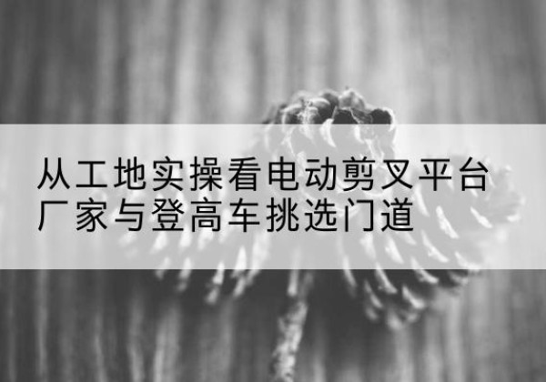 辉县电动剪叉升降平台厂家-从工地实操看电动剪叉平台厂家与登高车挑选门道