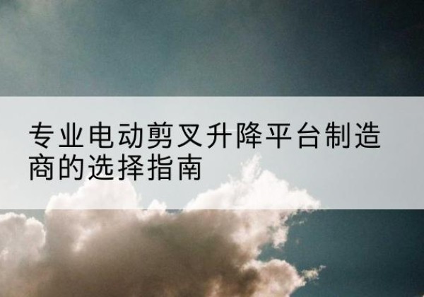辉县电动剪叉升降平台厂家-专业电动剪叉升降平台制造商的选择指南